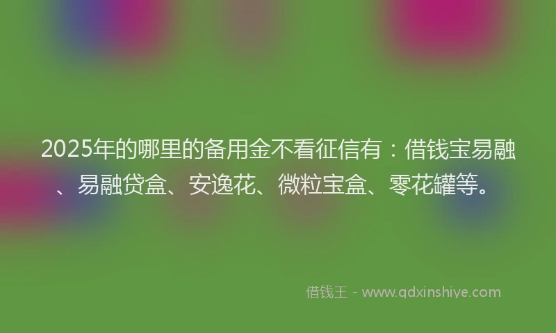 2025年的哪里的备用金不看征信有：借钱宝易融、易融贷盒、安逸花、微粒宝盒、零花罐等。