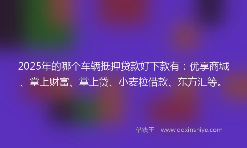 2025年的哪个车辆抵押贷款好下款有：优享商城、掌上财富、掌上贷、小麦粒借款、东方汇等。