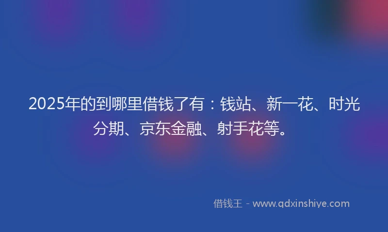 2025年的到哪里借钱了有：钱站、新一花、时光分期、京东金融、射手花等。