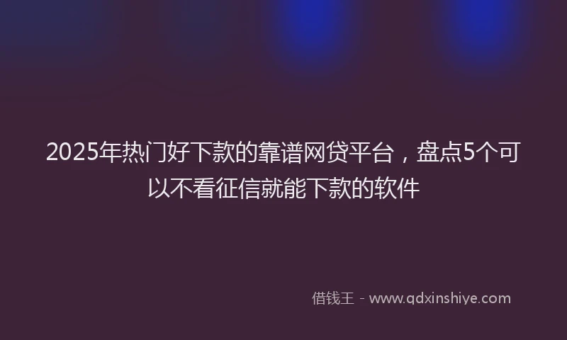 2025年热门好下款的靠谱网贷平台，盘点5个可以不看征信就能下款的软件