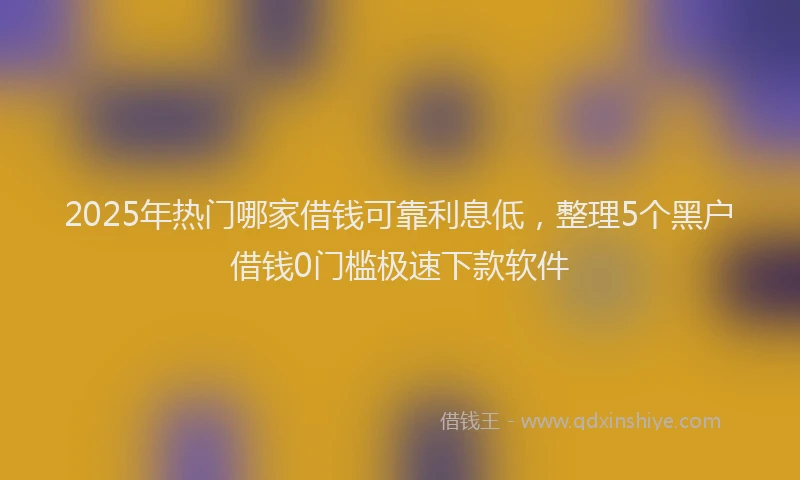 2025年热门哪家借钱可靠利息低，整理5个黑户借钱0门槛极速下款软件