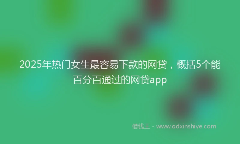 2025年热门女生最容易下款的网贷，概括5个能百分百通过的网贷app