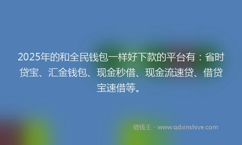 2025年的和全民钱包一样好下款的平台有：省时贷宝、汇金钱包、现金秒借、现金流速贷、借贷宝速借等。