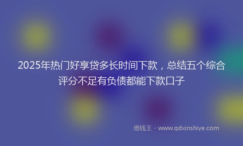 2025年热门好享贷多长时间下款，总结五个综合评分不足有负债都能下款口子