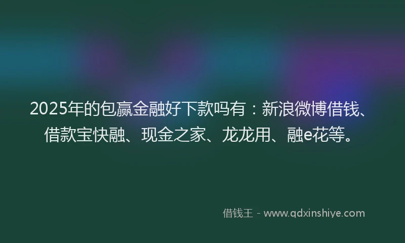 2025年的包赢金融好下款吗有：新浪微博借钱、借款宝快融、现金之家、龙龙用、融e花等。