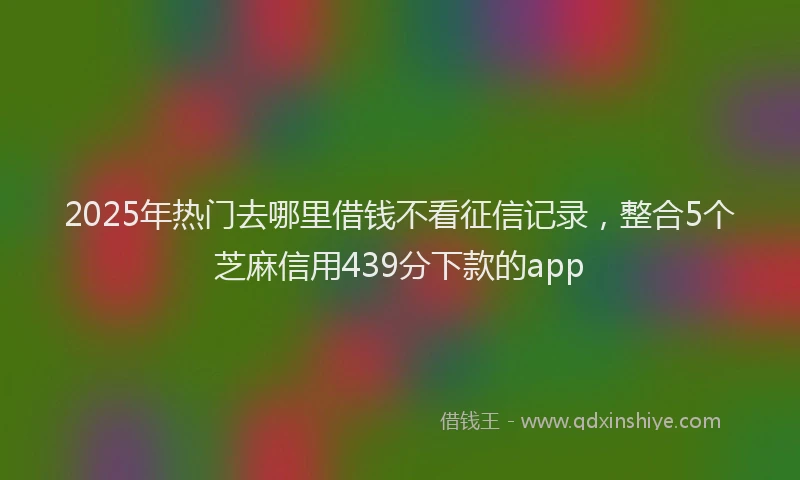 2025年热门去哪里借钱不看征信记录，整合5个芝麻信用439分下款的app