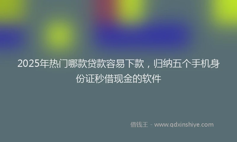 2025年热门哪款贷款容易下款，归纳五个手机身份证秒借现金的软件