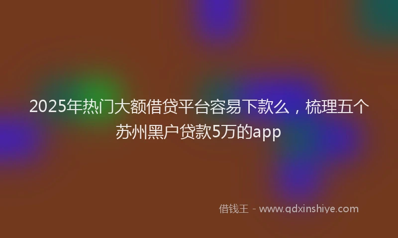 2025年热门大额借贷平台容易下款么，梳理五个苏州黑户贷款5万的app