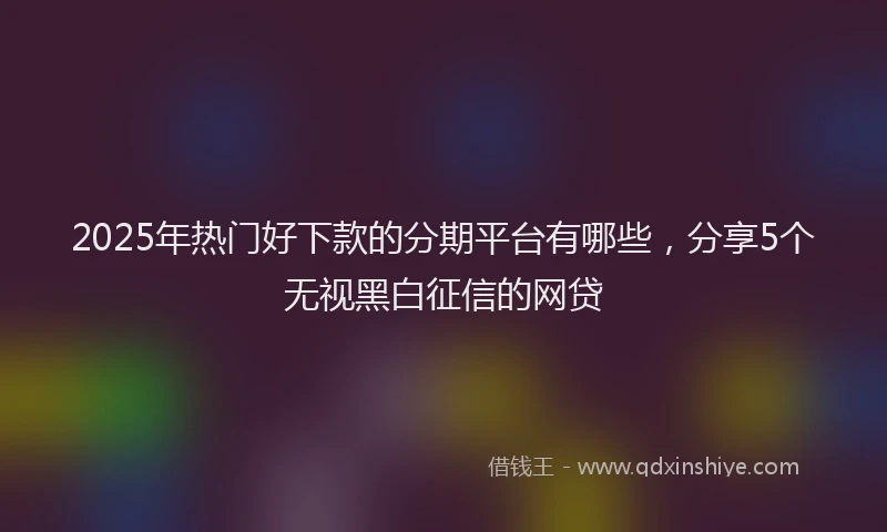 2025年热门好下款的分期平台有哪些，分享5个无视黑白征信的网贷