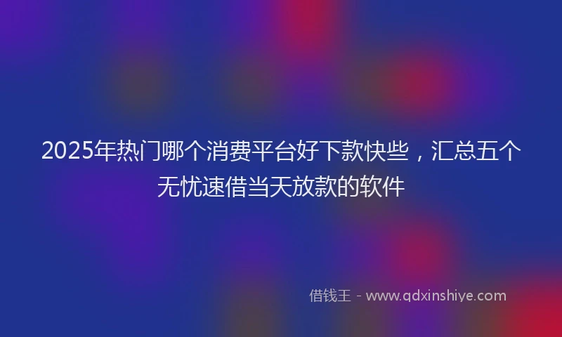 2025年热门哪个消费平台好下款快些，汇总五个无忧速借当天放款的软件