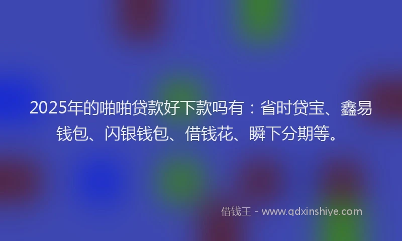 2025年的啪啪贷款好下款吗有：省时贷宝、鑫易钱包、闪银钱包、借钱花、瞬下分期等。