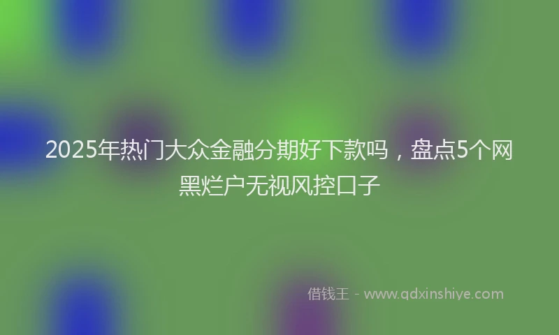 2025年热门大众金融分期好下款吗，盘点5个网黑烂户无视风控口子
