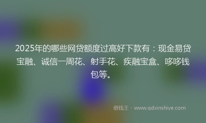 2025年的哪些网贷额度过高好下款有：现金易贷宝融、诚信一周花、射手花、疾融宝盒、哆哆钱包等。