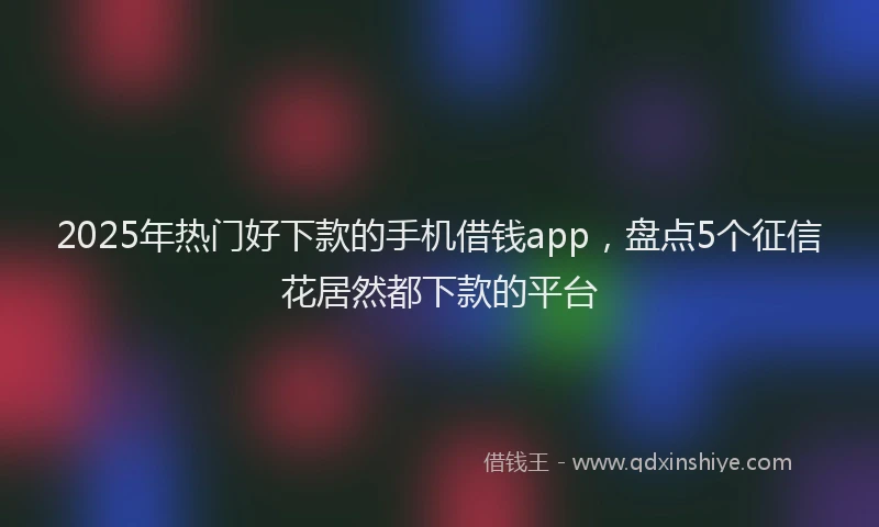 2025年热门好下款的手机借钱app，盘点5个征信花居然都下款的平台