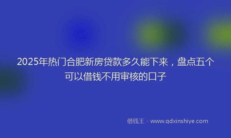 2025年热门合肥新房贷款多久能下来，盘点五个可以借钱不用审核的口子