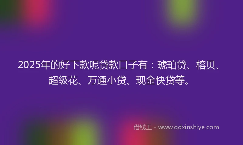 2025年的好下款呢贷款口子有：琥珀贷、榕贝、超级花、万通小贷、现金快贷等。