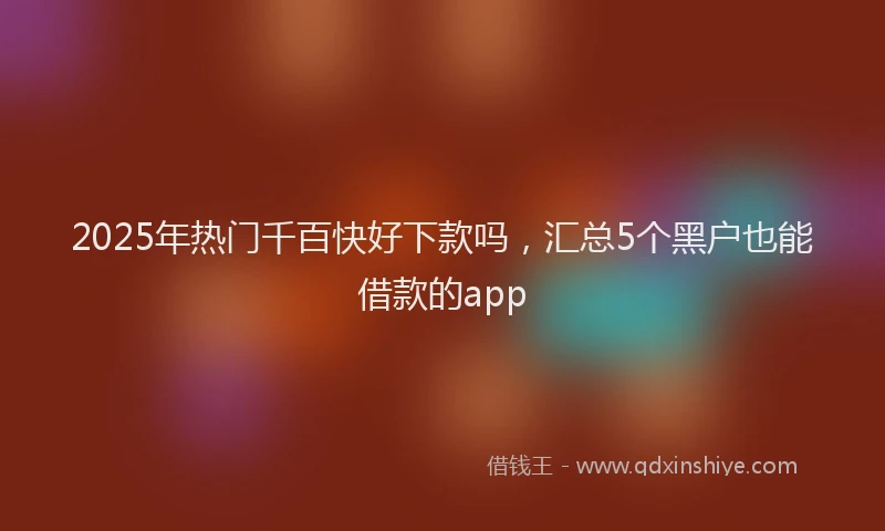 2025年热门千百快好下款吗，汇总5个黑户也能借款的app