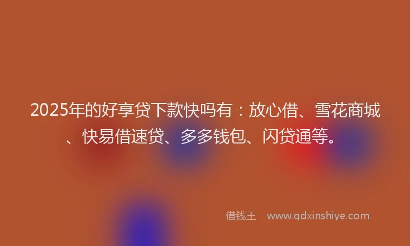 2025年的好享贷下款快吗有：放心借、雪花商城、快易借速贷、多多钱包、闪贷通等。