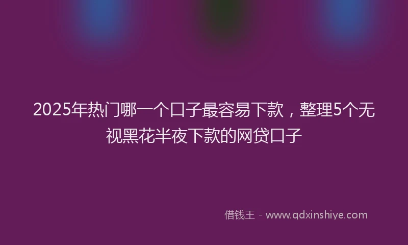 2025年热门哪一个口子最容易下款，整理5个无视黑花半夜下款的网贷口子