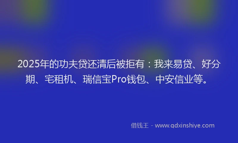 2025年的功夫贷还清后被拒有：我来易贷、好分期、宅租机、瑞信宝Pro钱包、中安信业等。