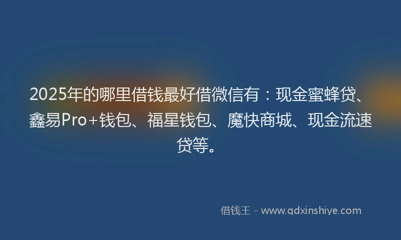 2025年的哪里借钱最好借微信有：现金蜜蜂贷、鑫易Pro+钱包、福星钱包、魔快商城、现金流速贷等。