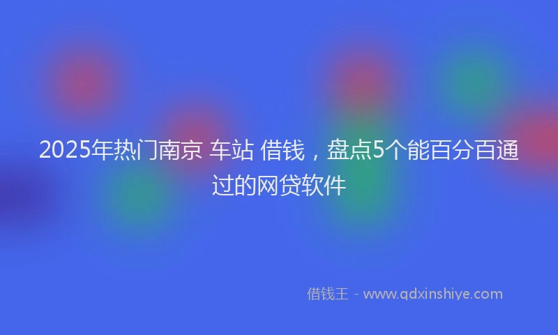 2025年热门南京 车站 借钱，盘点5个能百分百通过的网贷软件