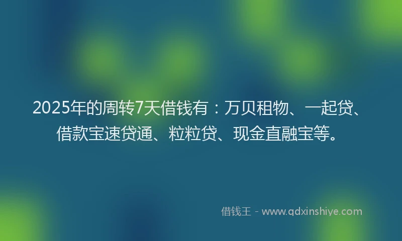 2025年的周转7天借钱有：万贝租物、一起贷、借款宝速贷通、粒粒贷、现金直融宝等。