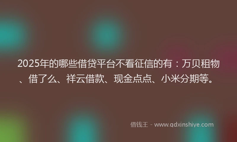 2025年的哪些借贷平台不看征信的有：万贝租物、借了么、祥云借款、现金点点、小米分期等。