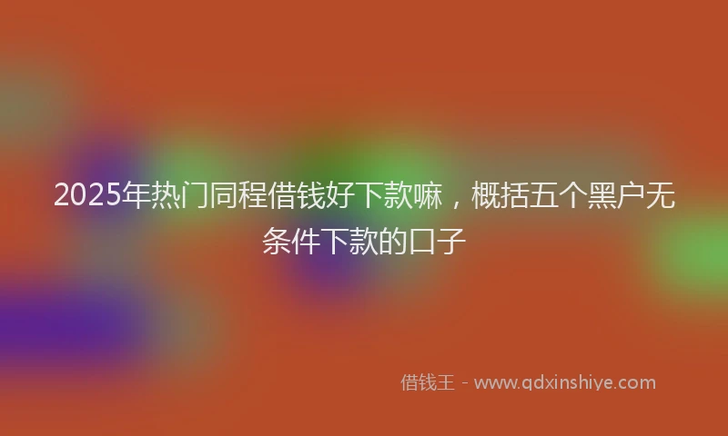 2025年热门同程借钱好下款嘛，概括五个黑户无条件下款的口子