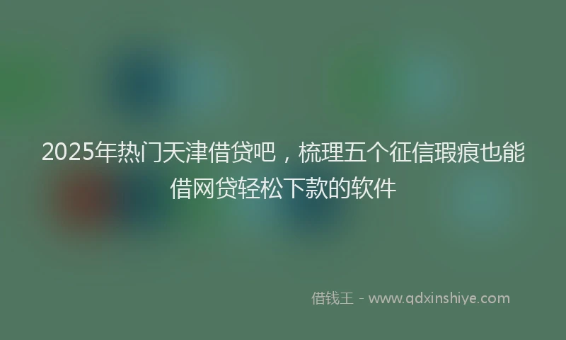 2025年热门天津借贷吧，梳理五个征信瑕疵也能借网贷轻松下款的软件