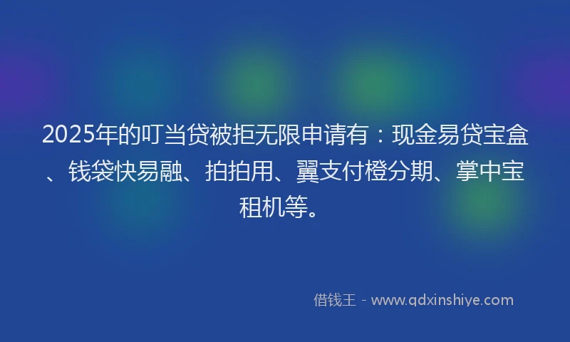 2025年的叮当贷被拒无限申请有：现金易贷宝盒、钱袋快易融、拍拍用、翼支付橙分期、掌中宝租机等。