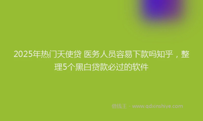 2025年热门天使贷 医务人员容易下款吗知乎，整理5个黑白贷款必过的软件