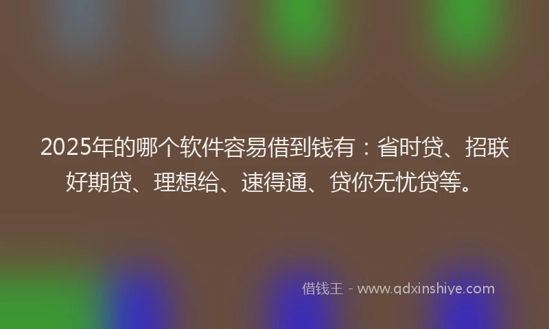 2025年的哪个软件容易借到钱有：省时贷、招联好期贷、理想给、速得通、贷你无忧贷等。