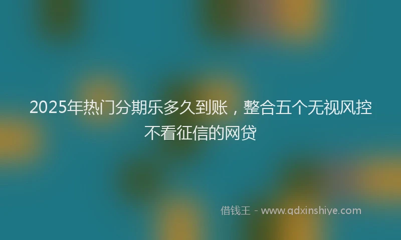 2025年热门分期乐多久到账，整合五个无视风控不看征信的网贷