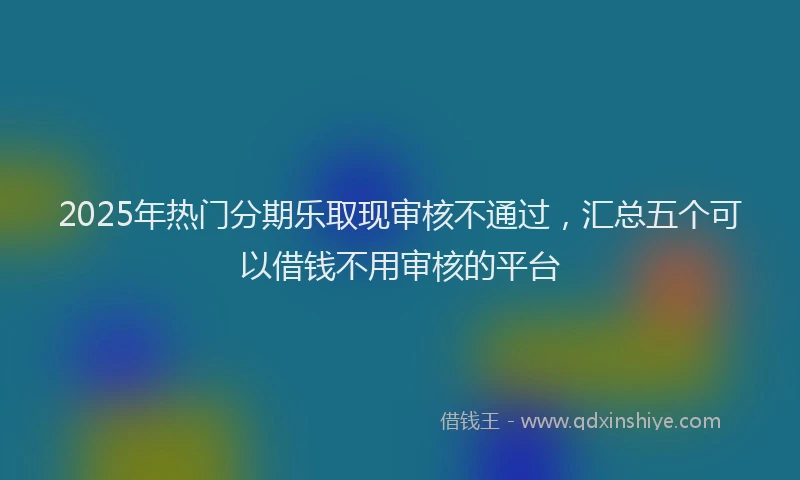 2025年热门分期乐取现审核不通过，汇总五个可以借钱不用审核的平台