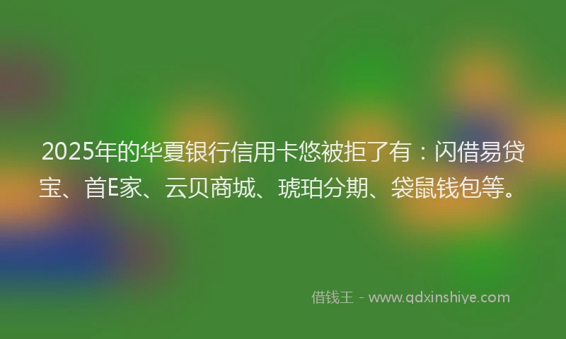 2025年的华夏银行信用卡悠被拒了有：闪借易贷宝、首E家、云贝商城、琥珀分期、袋鼠钱包等。