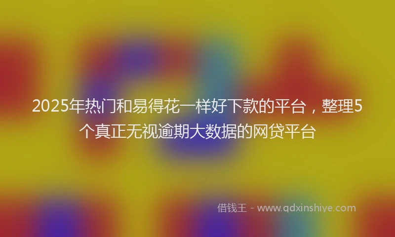 2025年热门和易得花一样好下款的平台，整理5个真正无视逾期大数据的网贷平台