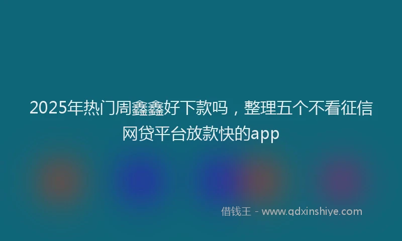2025年热门周鑫鑫好下款吗，整理五个不看征信网贷平台放款快的app