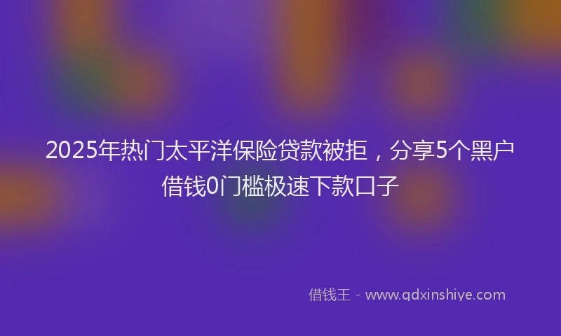 2025年热门太平洋保险贷款被拒，分享5个黑户借钱0门槛极速下款口子
