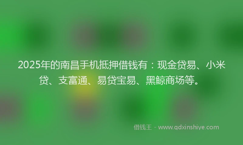 2025年的南昌手机抵押借钱有：现金贷易、小米贷、支富通、易贷宝易、黑鲸商场等。