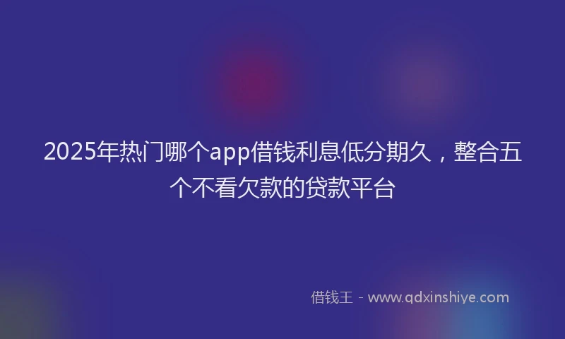 2025年热门哪个app借钱利息低分期久，整合五个不看欠款的贷款平台