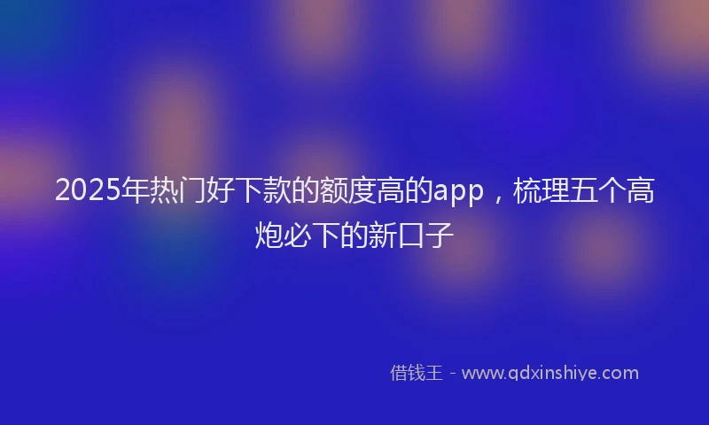 2025年热门好下款的额度高的app，梳理五个高炮必下的新口子