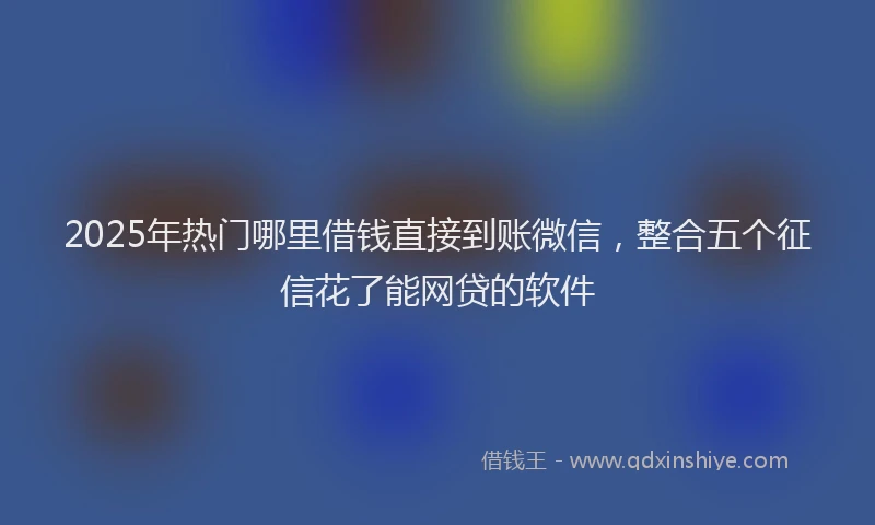 2025年热门哪里借钱直接到账微信，整合五个征信花了能网贷的软件