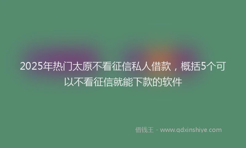 2025年热门太原不看征信私人借款，概括5个可以不看征信就能下款的软件