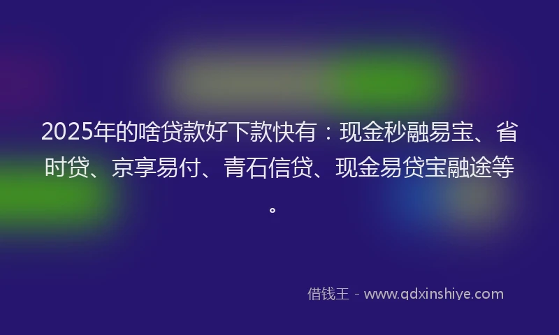2025年的啥贷款好下款快有：现金秒融易宝、省时贷、京享易付、青石信贷、现金易贷宝融途等。