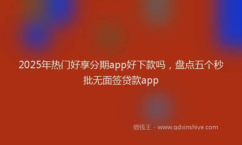2025年热门好享分期app好下款吗，盘点五个秒批无面签贷款app