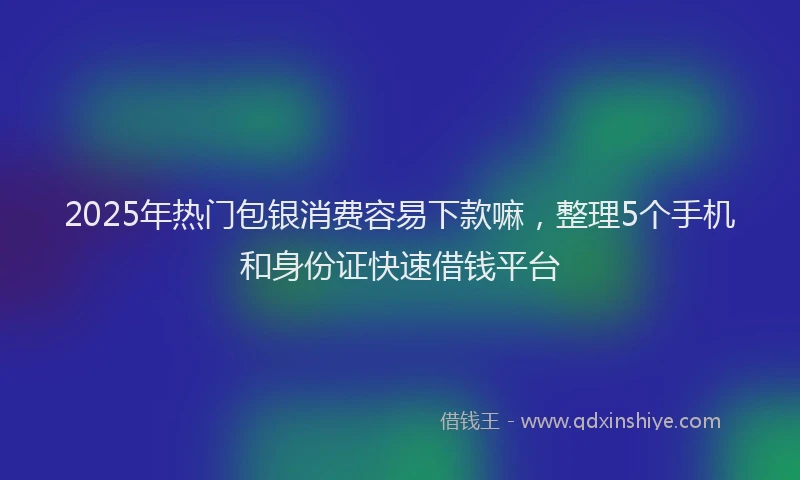2025年热门包银消费容易下款嘛，整理5个手机和身份证快速借钱平台