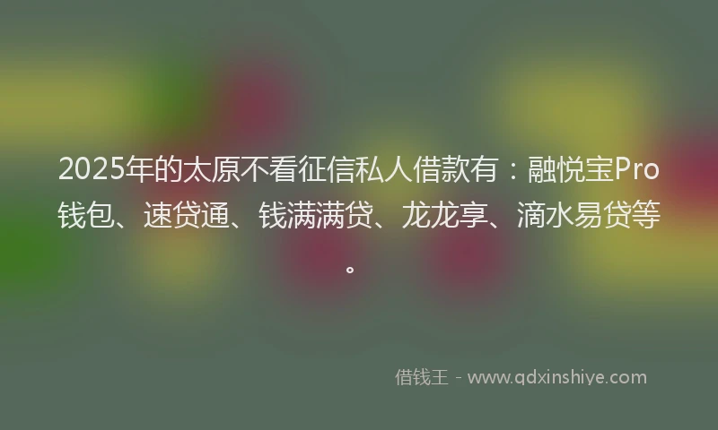 2025年的太原不看征信私人借款有：融悦宝Pro钱包、速贷通、钱满满贷、龙龙享、滴水易贷等。