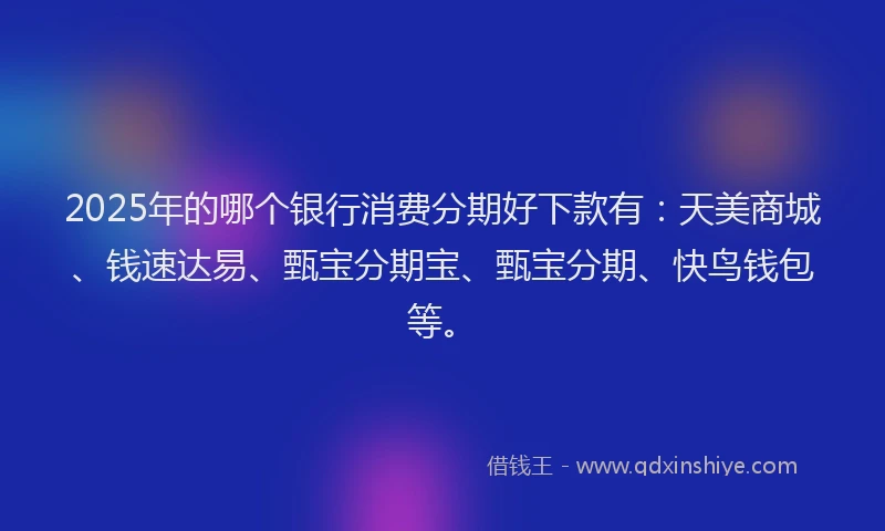 2025年的哪个银行消费分期好下款有：天美商城、钱速达易、甄宝分期宝、甄宝分期、快鸟钱包等。