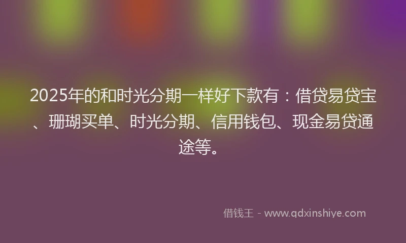2025年的和时光分期一样好下款有：借贷易贷宝、珊瑚买单、时光分期、信用钱包、现金易贷通途等。